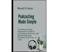 Podcasting Made Simple: The Step-by-Step Beginner’s Guide to Launching, Growing, and Monetizing Your Podcast in 30 Days or Less