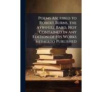 Poems Ascribed to Robert Burns, the Ayrshire Bard, Not Contained in Any Edition of His Works Hitherto Published