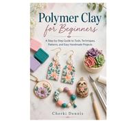 Polymer Clay for Beginners: A Step-by-Step Guide to Tools, Techniques, Patterns, and Easy Handmade Projects