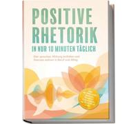 Positive Rhetorik in nur 10 Minuten täglich: Klar sprechen, Wirkung entfalten und Grenzen wahren in Beruf und Alltag - inkl. 60¿Sekunden¿Impulse, Toolbox, Checklisten, 14-Tage-Plan uvm.