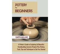 Pottery for Beginners: A Potter's Guide to Sculpting 20 Beautiful Handbuilding Ceramic Projects Plus Pottery Tools, Tips and Techniques to Get You Started