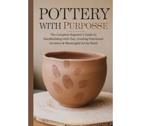 Pottery with Purpose: The Complete Beginner’s Guide to Handbuilding with Clay, Creating Functional Ceramics & Meaningful Art by Hand