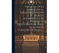 Práctica De La Devoción Al Sagrado Corazón De Jesús Acompañada De Diferentes Ejercicios Religiosos Al Sagrado Corazón De Maria.....