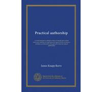 Practical authorship: a work designed to afford writers an insight into certain technical, commercial, and financial aspects of the profession of ... by the general writer for current publication