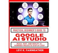 Practical Beginner’s Guide To Using Google AI Studio: Build, Test, and Deploy AI-Powered Projects Step by Step (Google Productivity Toolkit)