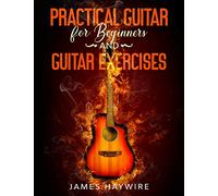 Practical Guitar For Beginners And Guitar Exercises: How To Teach Yourself To Play Your First Songs in 7 Days or Less Including 70+ Tips and Exercises To Accelerate Your Learning