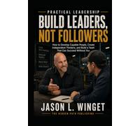 PRACTICAL LEADERSHIP: BUILD LEADERS, NOT FOLLOWERS How to Develop Capable People, Create Independent Thinkers, and Build a Team That Can Succeed Without You