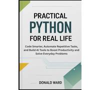 Practical Python for Real Life: Code Smarter, Automate Repetitive Tasks, and Build AI Tools to Boost Productivity and Solve Everyday Problems