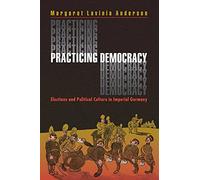 Practicing Democracy: Elections and Political Culture in Imperial Germany