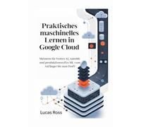 Praktisches maschinelles Lernen in Google Cloud: Meistern Sie Vertex AI, AutoML und produktionsreifes ML vom Anfänger bis zum Profi