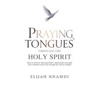 Praying in Tongues Through the Holy Spirit: How to Activate Spiritual Power, Build Inner Strength, and Commune with God Through the Gift of Tongues