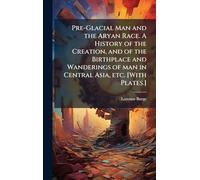 Pre-Glacial Man and the Aryan Race. A History of the Creation, and of the Birthplace and Wanderings of man in Central Asia, etc. [With Plates.]