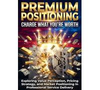 Premium Positioning: Charge What You're Worth: Exploring Value Perception, Pricing Strategy, and Market Positioning in Professional Service Delivery