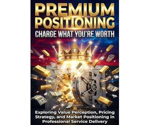 Premium Positioning: Charge What You're Worth: Exploring Value Perception, Pricing Strategy, and Market Positioning in Professional Service Delivery