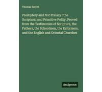 Presbytery and Not Prelacy : the Scriptural and Primitive Polity, Proved from the Testimonies of Scripture, the Fathers, the Schoolmen, the Reformers, and the English and Oriental Churches