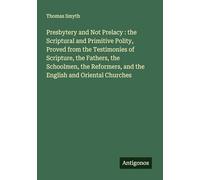 Presbytery and Not Prelacy : the Scriptural and Primitive Polity, Proved from the Testimonies of Scripture, the Fathers, the Schoolmen, the Reformers, and the English and Oriental Churches