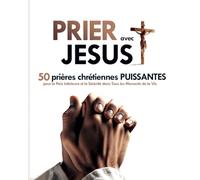 Prier avec Jésus : 50 Prières Chrétiennes Puissantes pour la Paix Intérieure et la Sérénité dans Tous les Moments de la Vie: Transformer Votre Vie par la Puissance de la Prière