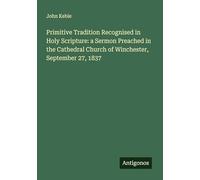 Primitive Tradition Recognised in Holy Scripture: a Sermon Preached in the Cathedral Church of Winchester, September 27, 1837