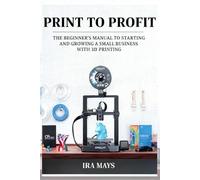 Print To Profit: The Beginner’s Manual To Starting And Growing A Small Business With 3D Printing