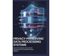 PRIVACY-PRESERVING DATA PROCESSING SYSTEMS: Secure computation anonymization techniques and confidential analytics pipelines