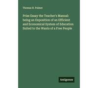 Prize Essay the Teacher's Manual: being an Exposition of an Efficient and Economical System of Education Suited to the Wants of a Free People