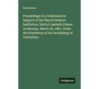 Proceedings of a Conference in Support of the Church Defence Institution. Held at Lambeth Palace, on Monday, March 28, 1881, Under the Presidency of the Archbishop of Canterbury