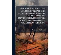 Proceedings of the City Council of Providence on the Death of Abraham Lincoln, With the Oration Delivered Before the Municipal Authorities and Citizens June 1, 1865