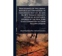 Proceedings of the Liberal Republican Convention, in Cincinnati, May lst, 2d and 3d, 1872. Horace Greeley's Letter of Acceptance. Address of the New York State Committee to Their Fellow-citizens