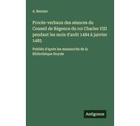 Procès-verbaux des séances du Conseil de Régence du roi Charles VIII pendant les mois d'août 1484 à janvier 1485: Publiés d'après les manuscrits de la Bibliothèque Royale