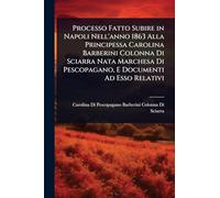 Processo Fatto Subire in Napoli Nell'anno 1863 Alla Principessa Carolina Barberini Colonna Di Sciarra Nata Marchesa Di Pescopagano, E Documenti Ad Esso Relativi