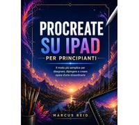 PROCREATE SU IPAD PER PRINCIPIANTI: Il modo più semplice per disegnare, dipingere e creare opere d'arte straordinarie