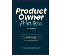 Product Owner Mastery - Vom Visionär zum Wertschöpfer: Wie du als Product Owner Produkte mit echtem Mehrwert entwickelst, Teams führst und in agilen Organisationen nachhaltig Wirkung erzielst