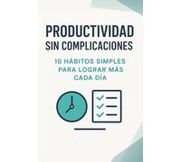 Productividad sin complicaciones. 10 hábitos simples para lograr más cada día: Optimiza tu tiempo y tu energía mientras mantienes el equilibrio personal