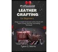 PROFESSIONAL LEATHER CRAFTING FOR BEGINNERS: Design and Build Handmade Leather Goods with Expert Cutting, Stitching, and Finishing Techniques