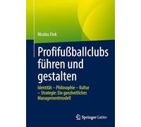 Profifußballclubs führen und gestalten: Identität - Philosophie - Kultur - Strategie: Ein ganzheitliches Managementmodell