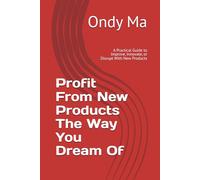 Profit From New Products The Way You Dream Of: A Practical Guide to Improve, Innovate, or Disrupt With New Products