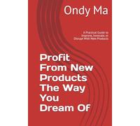 Profit From New Products The Way You Dream Of: A Practical Guide to Improve, Innovate, or Disrupt With New Products