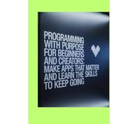 Programming With Purpose for Beginners and Creators: Make Apps That Matter and Learn the Skills to Keep Going