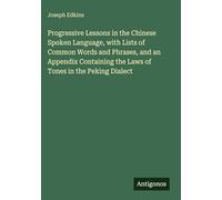 Progressive Lessons in the Chinese Spoken Language, with Lists of Common Words and Phrases, and an Appendix Containing the Laws of Tones in the Peking Dialect