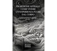 Proiezione Astrale: Come Vivere un’Esperienza Fuori dal Corpo: Una guida per principianti per raggiungere un’esperienza fuori dal corpo e viaggiare oltre il piano fisico