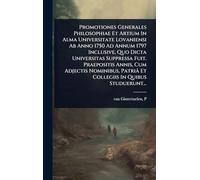 Promotiones Generales Philosophiae Et Artium In Alma Universitate Lovaniensi Ab Anno 1750 Ad Annum 1797 Inclusive, Quo Dicta Universitas Suppressa ... Patriâ Et Collegiis In Quibus Studuerunt...