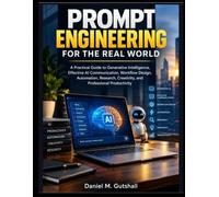 PROMPT ENGINEERING FOR THE REAL WORLD: A Practical Guide to Generative Intelligence, Effective AI Communication, Workflow Design, Automation, Research, Creativity, and Professional Productivity