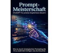 Prompt-Meisterschaft: ChatGPT für präzise Ergebnisse steuern: Wie du durch strategisches Prompting die KI zu exakt dem bringst, was du brauchst