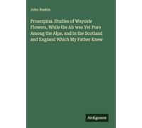 Proserpina. Studies of Wayside Flowers, While the Air was Yet Pure Among the Alps, and in the Scotland and England Which My Father Knew