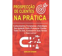 Prospecção de Clientes na Prática: Conhecimentos, Ferramentas e Estratégias Que Ajudarão Você a Prospectar Clientes Todos Os Dias, Aumentando Suas Vendas e Seus Lucros! (Marketing e vendas)