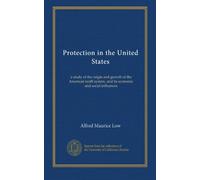 Protection in the United States: a study of the origin and growth of the American tariff system, and its economic and social influences