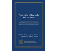 Protection of fur seals and sea otter: Hearings before the Committee on foreign affairs of the House of representatives, January 3 and 4, 1912, on ... Great Britain, Japan, and Russia, for the...