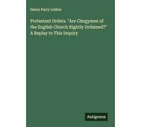 Protestant Orders. "Are Clergymen of the English Church Rightly Ordained?" A Replay to This Inquiry