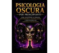 Psicologia Oscura per Principianti - Come Analizzare le Persone, Riconoscere la Manipolazione e Proteggersi dal Controllo Psicologico