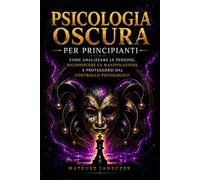 Psicologia Oscura per Principianti - Come Analizzare le Persone, Riconoscere la Manipolazione e Proteggersi dal Controllo Psicologico